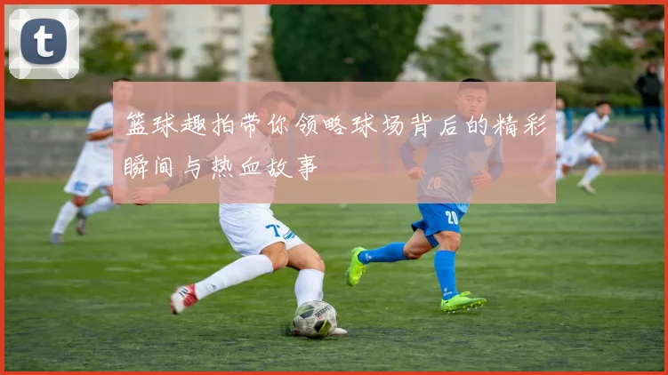 篮球趣拍带你领略球场背后的精彩瞬间与热血故事