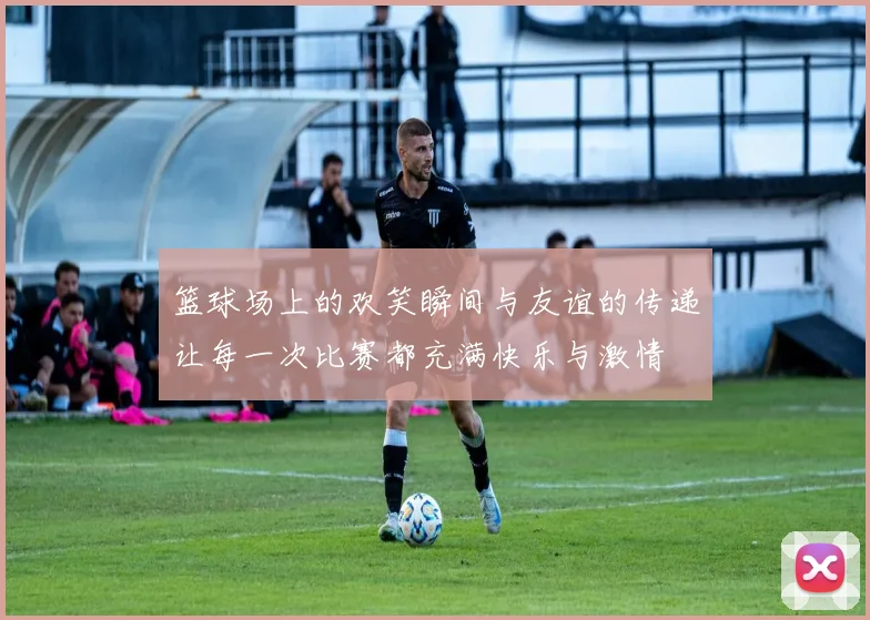 篮球场上的欢笑瞬间与友谊的传递让每一次比赛都充满快乐与激情