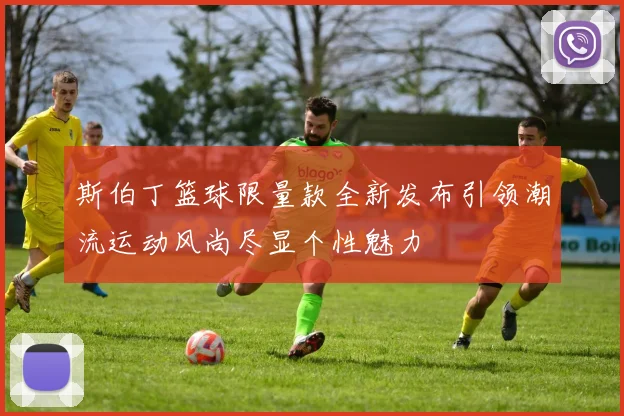 斯伯丁篮球限量款全新发布引领潮流运动风尚尽显个性魅力