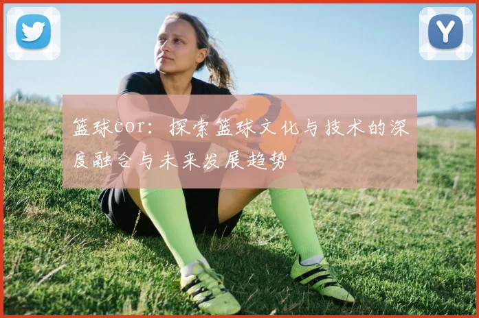 篮球cor：探索篮球文化与技术的深度融合与未来发展趋势