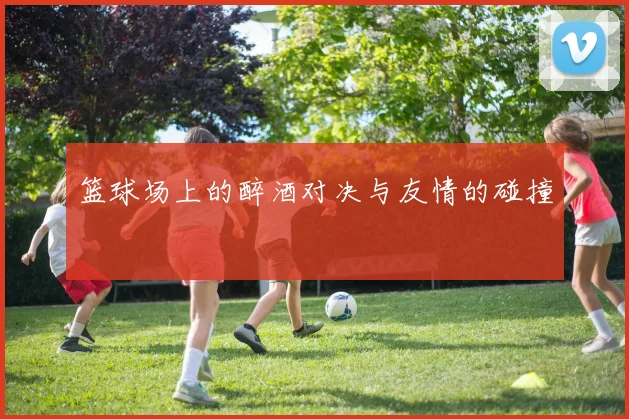 篮球场上的醉酒对决与友情的碰撞