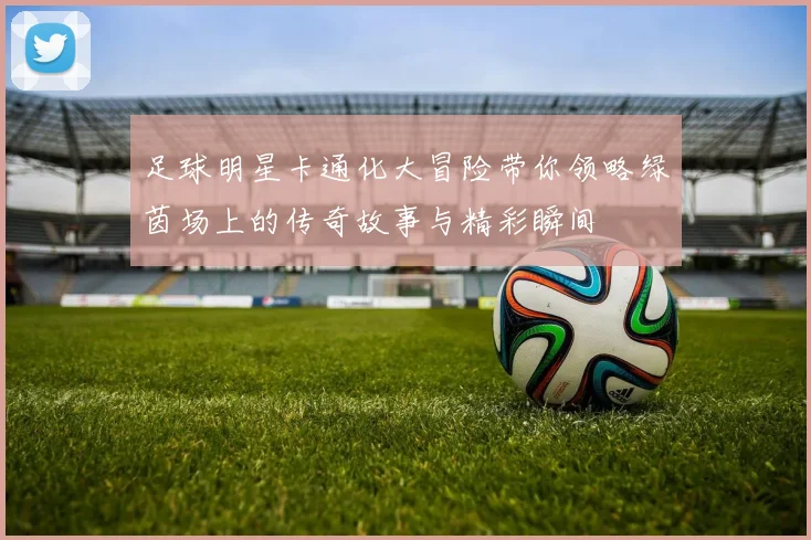 足球明星卡通化大冒险带你领略绿茵场上的传奇故事与精彩瞬间