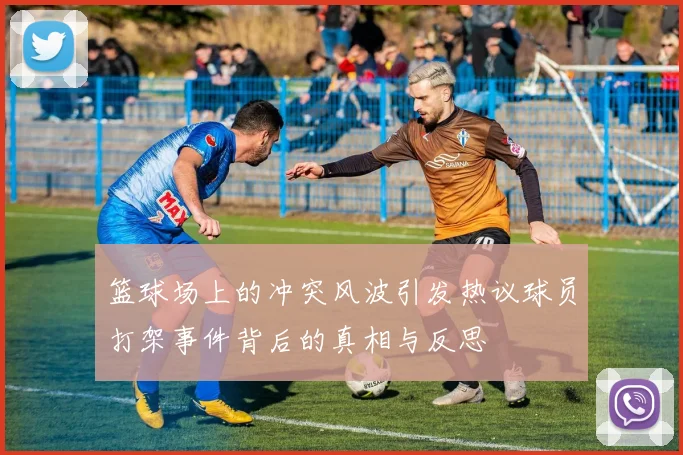 篮球场上的冲突风波引发热议球员打架事件背后的真相与反思