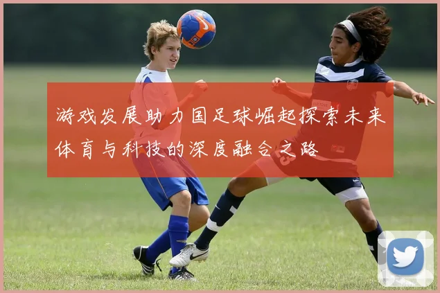 游戏发展助力国足球崛起探索未来体育与科技的深度融合之路