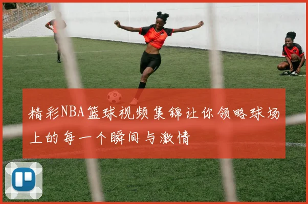 精彩NBA篮球视频集锦让你领略球场上的每一个瞬间与激情
