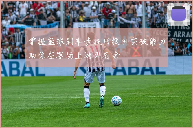 掌握篮球刹车步技巧提升突破能力助你在赛场上游刃有余