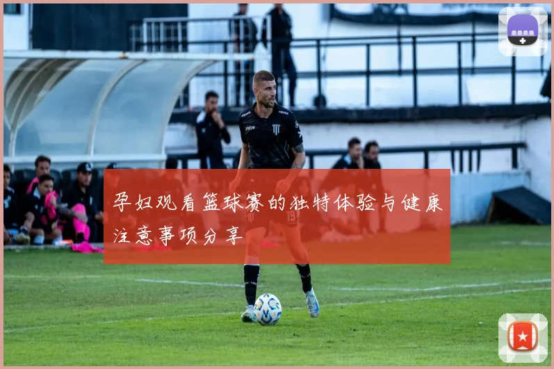 孕妇观看篮球赛的独特体验与健康注意事项分享